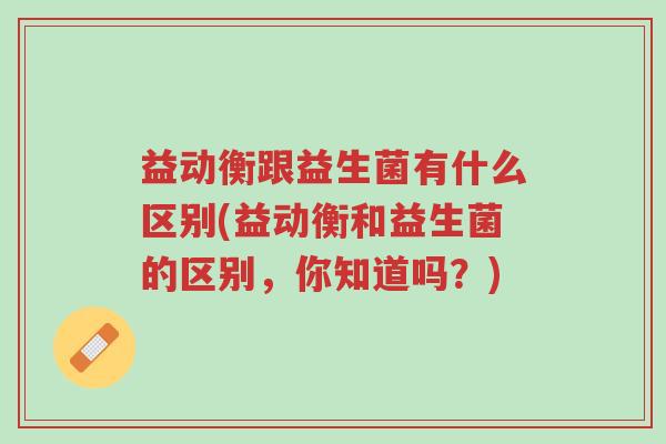 益动衡跟益生菌有什么区别(益动衡和益生菌的区别,你知道吗?)-第1张图片-超越 益动衡跟益生菌有什么区别(益动衡和益生菌的区别,你知道吗?)-第1张图片-超越