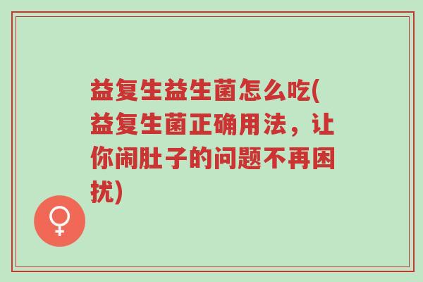 益复生益生菌怎么吃(益复生菌正确用法，让你闹肚子的问题不再困扰)-第1张图片-超越