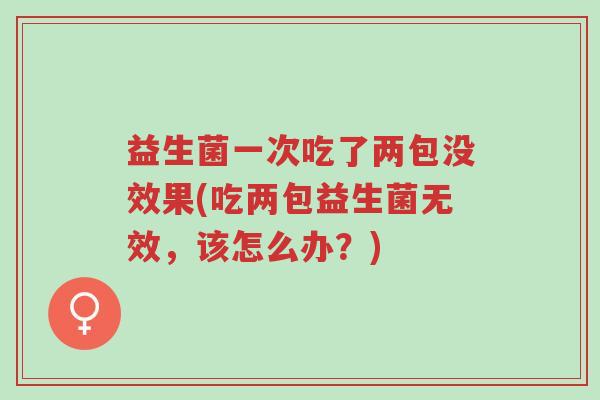 益生菌一次吃了两包没效果(吃两包益生菌无效，该怎么办？)-第1张图片-超越