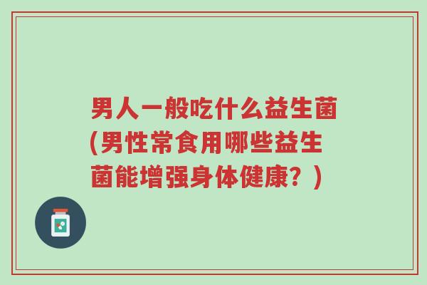 男人一般吃什么益生菌(男性常食用哪些益生菌能增强身体健康?)-第1张图片-超越 男人一般吃什么益生菌(男性常食用哪些益生菌能增强身体健康?)-第1张图片-超越