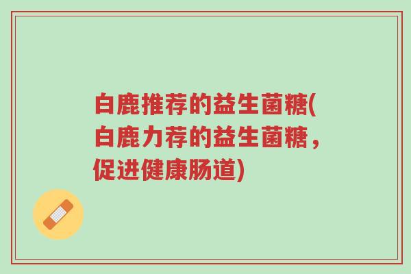 白鹿推荐的益生菌糖(白鹿力荐的益生菌糖,促进健康肠道)-第1张图片-超越 白鹿推荐的益生菌糖(白鹿力荐的益生菌糖,促进健康肠道)-第1张图片-超越