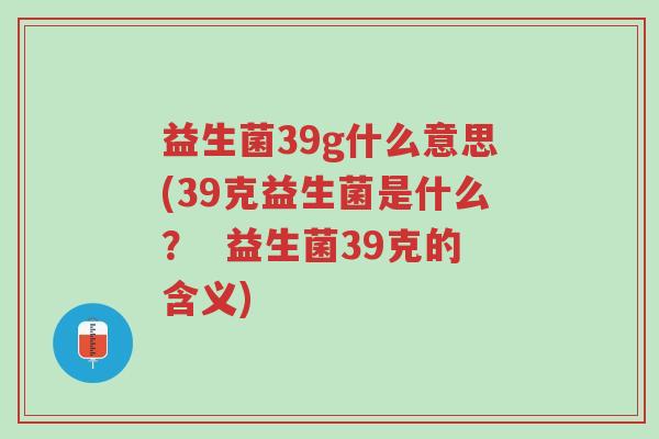 益生菌39g什么意思(39克益生菌是什么? 益生菌39克的含义)-第1张图片-超越 益生菌39g什么意思(39克益生菌是什么? 益生菌39克的含义)-第1张图片-超越