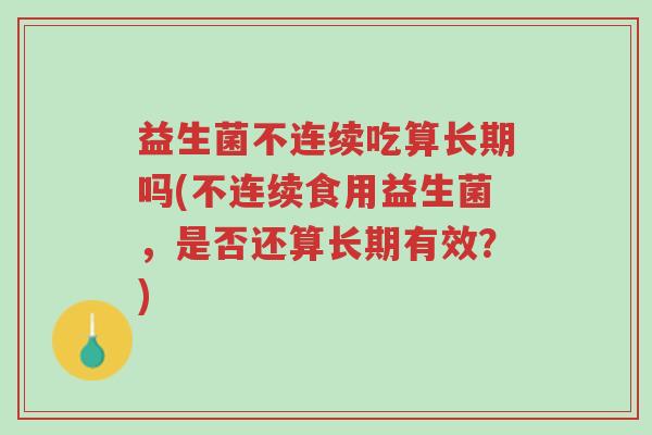 益生菌不连续吃算长期吗(不连续食用益生菌,是否还算长期有效?)-第1张图片-超越 益生菌不连续吃算长期吗(不连续食用益生菌,是否还算长期有效?)-第1张图片-超越