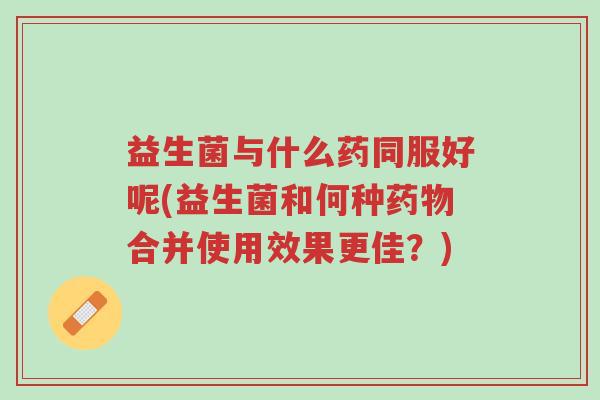 益生菌与什么药同服好呢(益生菌和何种药物合并使用效果更佳?)-第1张图片-超越 益生菌与什么药同服好呢(益生菌和何种药物合并使用效果更佳?)-第1张图片-超越