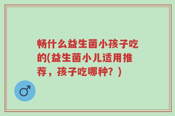 畅什么益生菌小孩子吃的(益生菌小儿适用推荐,孩子吃哪种?)-第1张图片-超越 畅什么益生菌小孩子吃的(益生菌小儿适用推荐,孩子吃哪种?)-第1张图片-超越