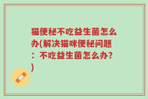 猫便秘不吃益生菌怎么办(解决猫咪便秘问题:不吃益生菌怎么办?)-第1张图片-超越 猫便秘不吃益生菌怎么办(解决猫咪便秘问题:不吃益生菌怎么办?)-第1张图片-超越