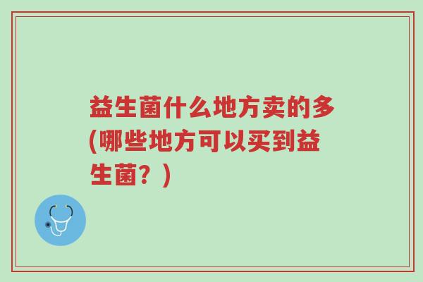 益生菌什么地方卖的多(哪些地方可以买到益生菌?)-第1张图片-超越 益生菌什么地方卖的多(哪些地方可以买到益生菌?)-第1张图片-超越