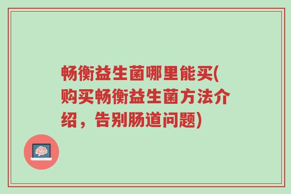 畅衡益生菌哪里能买(购买畅衡益生菌方法介绍,告别肠道问题)-第1张图片-超越 畅衡益生菌哪里能买(购买畅衡益生菌方法介绍,告别肠道问题)-第1张图片-超越
