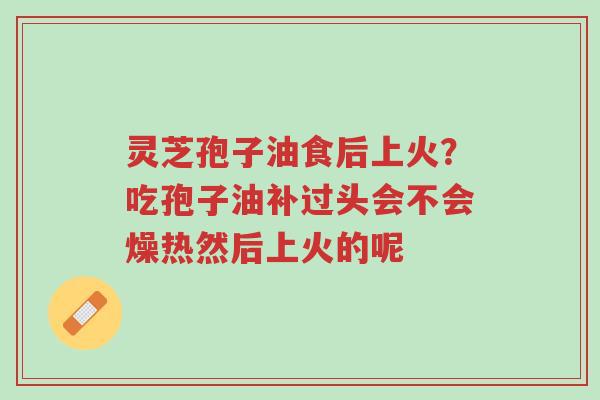 灵芝孢子油食后上火?吃孢子油补过头会不会燥热然后上火的呢-第1张图片-超越 灵芝孢子油食后上火?吃孢子油补过头会不会燥热然后上火的呢-第1张图片-超越