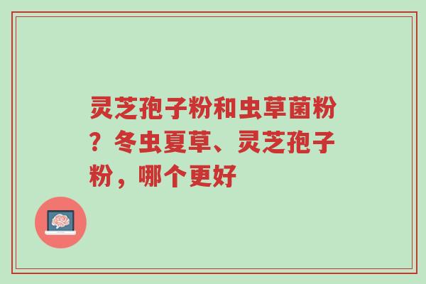 灵芝孢子粉和虫草菌粉?冬虫夏草、灵芝孢子粉,哪个更好-第1张图片-超越 灵芝孢子粉和虫草菌粉?冬虫夏草、灵芝孢子粉,哪个更好-第1张图片-超越