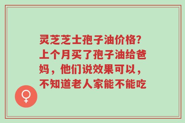 灵芝芝士孢子油价格?上个月买了孢子油给爸妈,他们说效果可以,不知道老人家能不能吃-第1张图片-超越 灵芝芝士孢子油价格?上个月买了孢子油给爸妈,他们说效果可以,不知道老人家能不能吃-第1张图片-超越