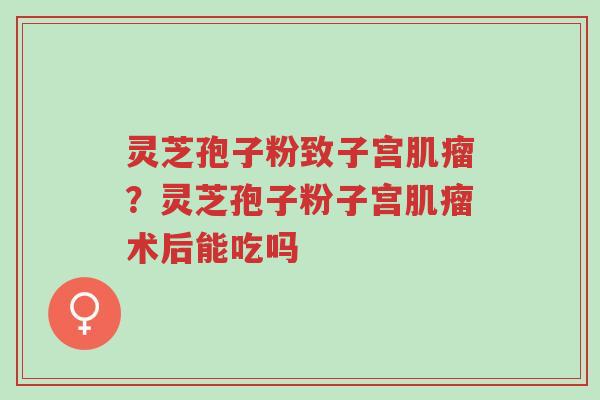 灵芝孢子粉致子宫肌瘤？灵芝孢子粉子宫肌瘤术后能吃吗-第1张图片-超越