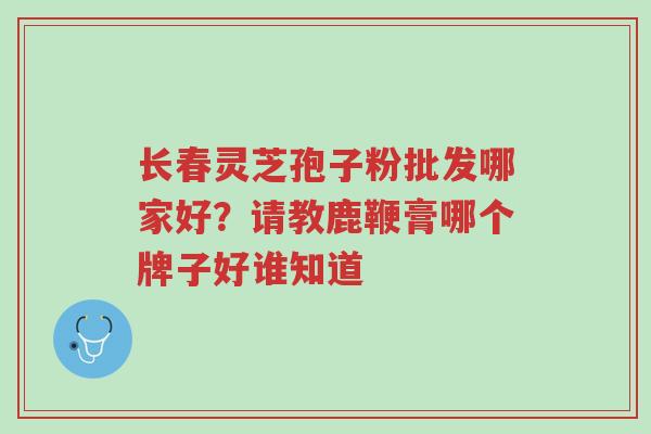 长春灵芝孢子粉批发哪家好?请教鹿鞭膏哪个牌子好谁知道-第1张图片-超越 长春灵芝孢子粉批发哪家好?请教鹿鞭膏哪个牌子好谁知道-第1张图片-超越