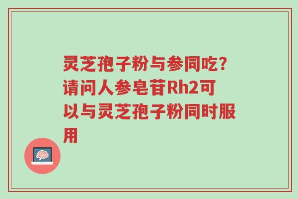 灵芝孢子粉与参同吃?请问人参皂苷Rh2可以与灵芝孢子粉同时服用-第1张图片-超越 灵芝孢子粉与参同吃?请问人参皂苷Rh2可以与灵芝孢子粉同时服用-第1张图片-超越
