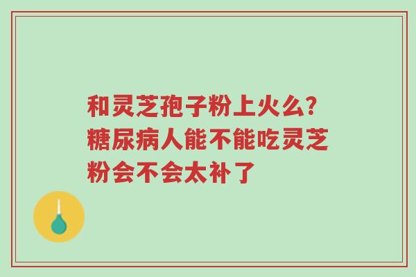 和灵芝孢子粉上火么?糖尿病人能不能吃灵芝粉会不会太补了-第1张图片-超越 和灵芝孢子粉上火么?糖尿病人能不能吃灵芝粉会不会太补了-第1张图片-超越