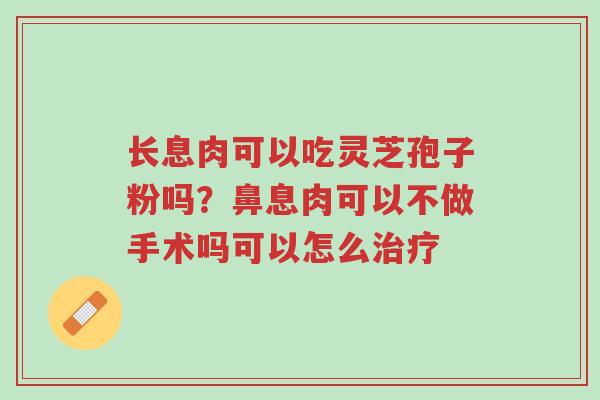 长息肉可以吃灵芝孢子粉吗?鼻息肉可以不做手术吗可以怎么治疗-第1张图片-超越 长息肉可以吃灵芝孢子粉吗?鼻息肉可以不做手术吗可以怎么治疗-第1张图片-超越
