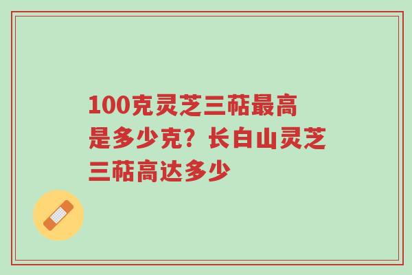 100克灵芝三萜最高是多少克?长白山灵芝三萜高达多少-第1张图片-超越 100克灵芝三萜最高是多少克?长白山灵芝三萜高达多少-第1张图片-超越