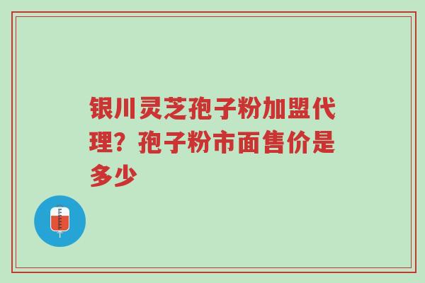银川灵芝孢子粉加盟代理？孢子粉市面售价是多少-第1张图片-超越