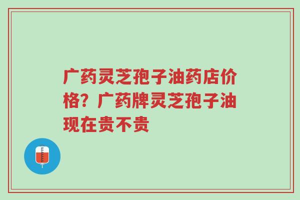 广药灵芝孢子油药店价格?广药牌灵芝孢子油现在贵不贵-第1张图片-超越 广药灵芝孢子油药店价格?广药牌灵芝孢子油现在贵不贵-第1张图片-超越