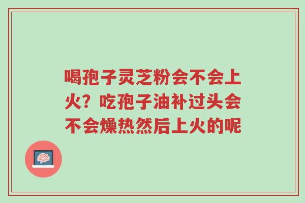喝孢子灵芝粉会不会上火?吃孢子油补过头会不会燥热然后上火的呢-第1张图片-超越 喝孢子灵芝粉会不会上火?吃孢子油补过头会不会燥热然后上火的呢-第1张图片-超越