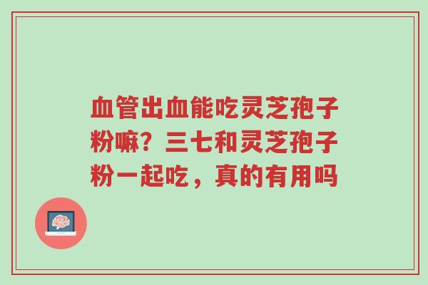 血管出血能吃灵芝孢子粉嘛?三七和灵芝孢子粉一起吃,真的有用吗-第1张图片-超越 血管出血能吃灵芝孢子粉嘛?三七和灵芝孢子粉一起吃,真的有用吗-第1张图片-超越