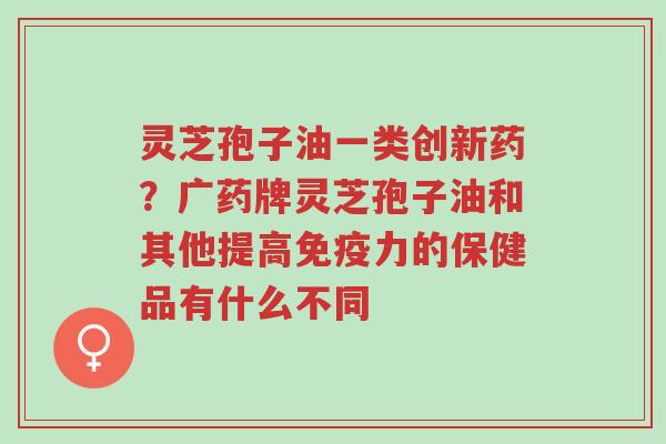 灵芝孢子油一类创新药？广药牌灵芝孢子油和其他提高免疫力的保健品有什么不同-第1张图片-超越