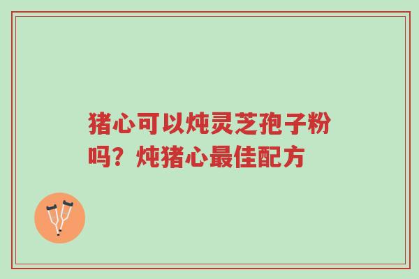 猪心可以炖灵芝孢子粉吗?炖猪心最佳配方-第1张图片-超越 猪心可以炖灵芝孢子粉吗?炖猪心最佳配方-第1张图片-超越