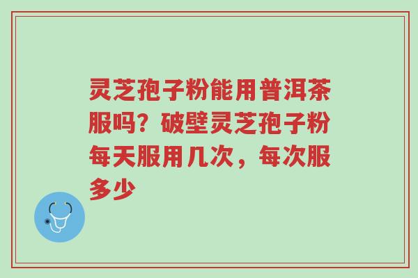 灵芝孢子粉能用普洱茶服吗?破壁灵芝孢子粉每天服用几次,每次服多少-第1张图片-超越 灵芝孢子粉能用普洱茶服吗?破壁灵芝孢子粉每天服用几次,每次服多少-第1张图片-超越