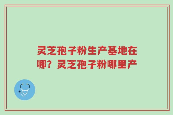 灵芝孢子粉生产基地在哪？灵芝孢子粉哪里产-第1张图片-超越