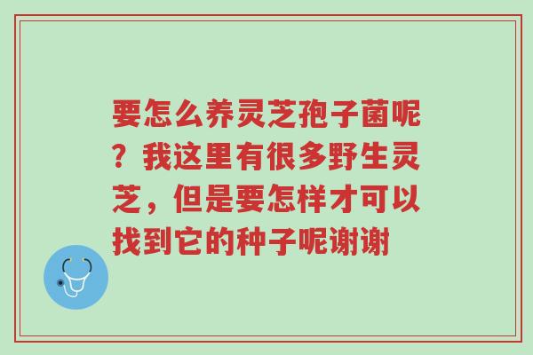 要怎么养灵芝孢子菌呢?我这里有很多野生灵芝,但是要怎样才可以找到它的种子呢谢谢-第1张图片-超越 要怎么养灵芝孢子菌呢?我这里有很多野生灵芝,但是要怎样才可以找到它的种子呢谢谢-第1张图片-超越