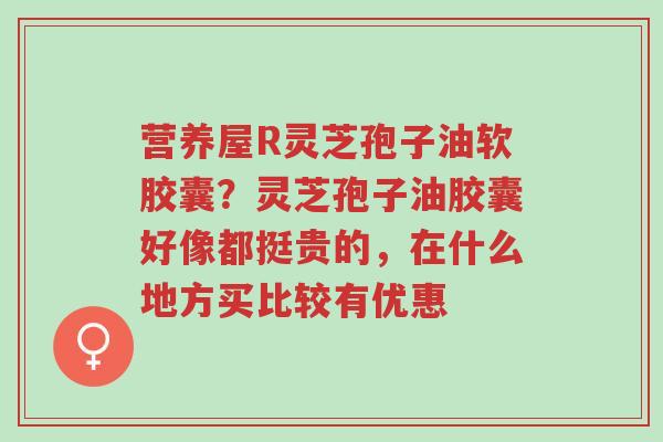 营养屋R灵芝孢子油软胶囊?灵芝孢子油胶囊好像都挺贵的,在什么地方买比较有优惠-第1张图片-超越 营养屋R灵芝孢子油软胶囊?灵芝孢子油胶囊好像都挺贵的,在什么地方买比较有优惠-第1张图片-超越