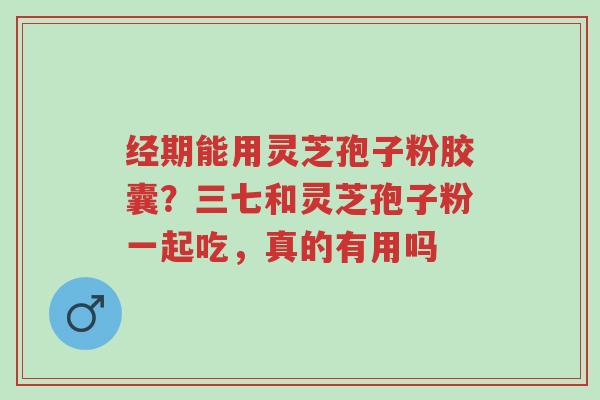 经期能用灵芝孢子粉胶囊?三七和灵芝孢子粉一起吃,真的有用吗-第1张图片-超越 经期能用灵芝孢子粉胶囊?三七和灵芝孢子粉一起吃,真的有用吗-第1张图片-超越