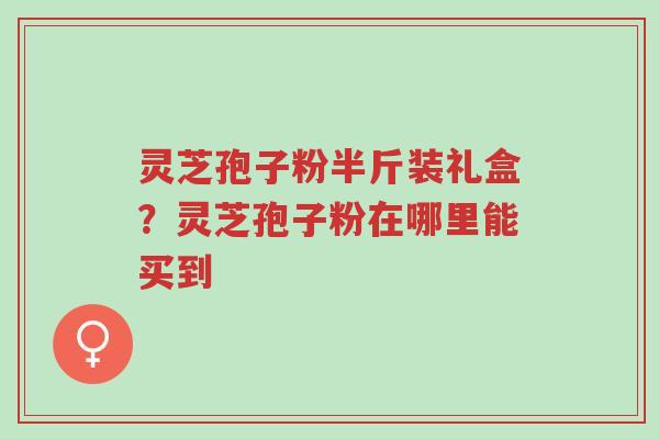 灵芝孢子粉半斤装礼盒?灵芝孢子粉在哪里能买到-第1张图片-超越 灵芝孢子粉半斤装礼盒?灵芝孢子粉在哪里能买到-第1张图片-超越