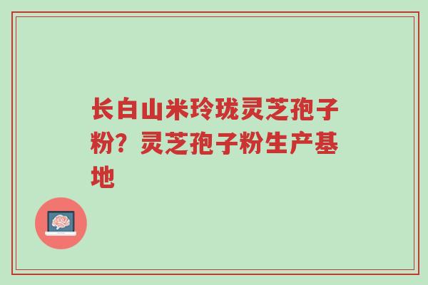 长白山米玲珑灵芝孢子粉?灵芝孢子粉生产基地-第1张图片-超越 长白山米玲珑灵芝孢子粉?灵芝孢子粉生产基地-第1张图片-超越