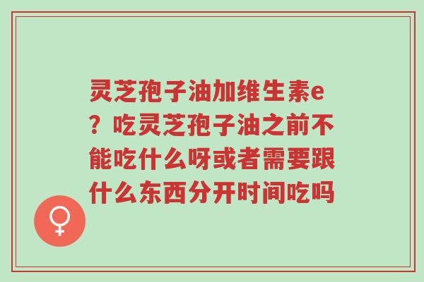 灵芝孢子油加维生素e？吃灵芝孢子油之前不能吃什么呀或者需要跟什么东西分开时间吃吗-第1张图片-超越
