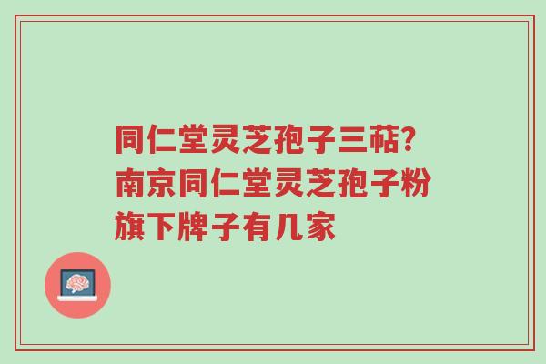 同仁堂灵芝孢子三萜?南京同仁堂灵芝孢子粉旗下牌子有几家-第1张图片-超越 同仁堂灵芝孢子三萜?南京同仁堂灵芝孢子粉旗下牌子有几家-第1张图片-超越