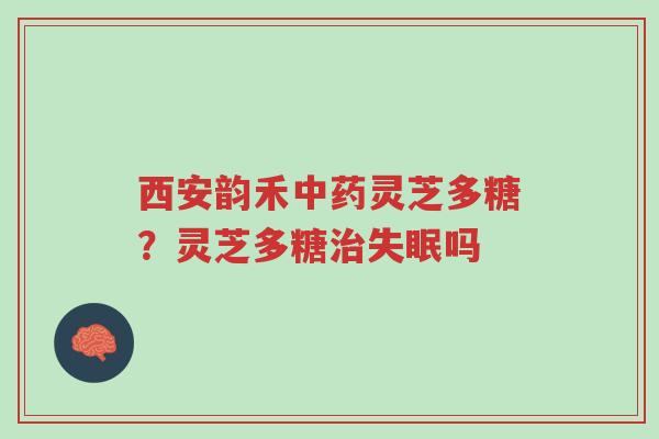 西安韵禾中药灵芝多糖？灵芝多糖治失眠吗-第1张图片-超越