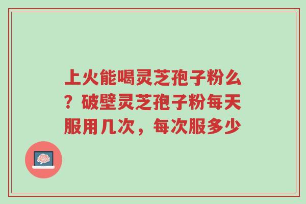 上火能喝灵芝孢子粉么?破壁灵芝孢子粉每天服用几次,每次服多少-第1张图片-超越 上火能喝灵芝孢子粉么?破壁灵芝孢子粉每天服用几次,每次服多少-第1张图片-超越