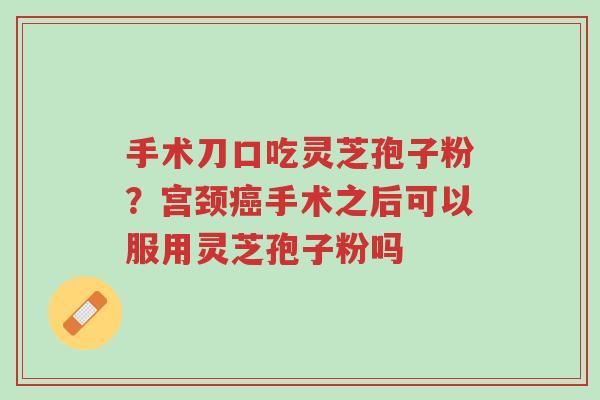 手术刀口吃灵芝孢子粉？宫颈癌手术之后可以服用灵芝孢子粉吗-第1张图片-超越