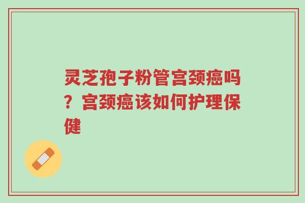 灵芝孢子粉管宫颈癌吗？宫颈癌该如何护理保健-第1张图片-超越