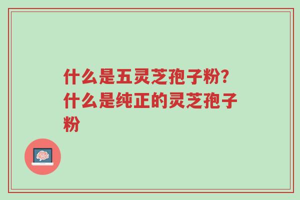 什么是五灵芝孢子粉?什么是纯正的灵芝孢子粉-第1张图片-超越 什么是五灵芝孢子粉?什么是纯正的灵芝孢子粉-第1张图片-超越