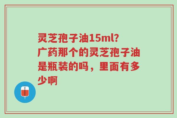 灵芝孢子油15ml?广药那个的灵芝孢子油是瓶装的吗,里面有多少啊-第1张图片-超越 灵芝孢子油15ml?广药那个的灵芝孢子油是瓶装的吗,里面有多少啊-第1张图片-超越