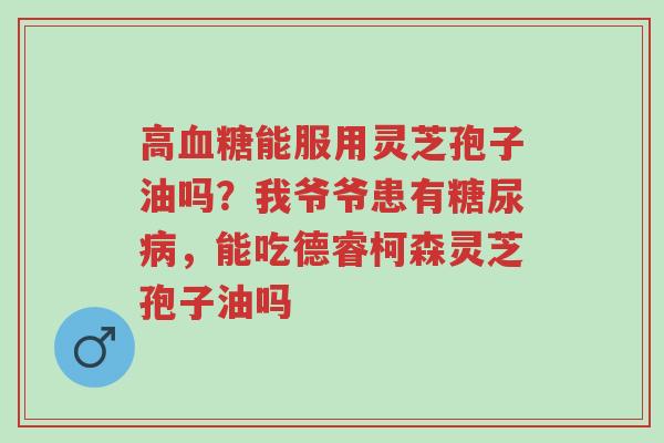 高血糖能服用灵芝孢子油吗?我爷爷患有糖尿病,能吃德睿柯森灵芝孢子油吗-第1张图片-超越 高血糖能服用灵芝孢子油吗?我爷爷患有糖尿病,能吃德睿柯森灵芝孢子油吗-第1张图片-超越