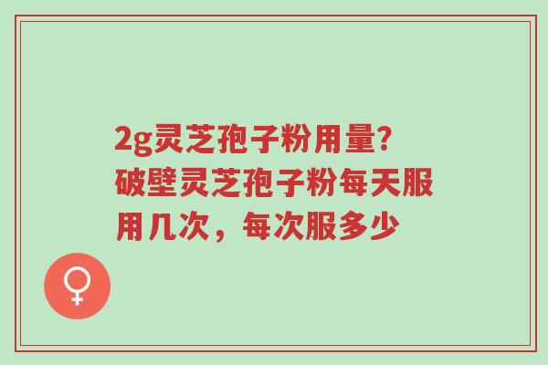 2g灵芝孢子粉用量？破壁灵芝孢子粉每天服用几次，每次服多少-第1张图片-超越