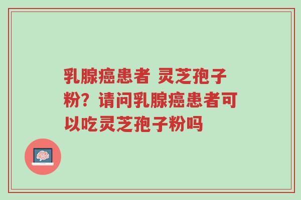 乳腺癌患者 灵芝孢子粉？请问乳腺癌患者可以吃灵芝孢子粉吗-第1张图片-超越