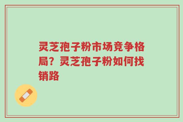 灵芝孢子粉市场竞争格局?灵芝孢子粉如何找销路-第1张图片-超越 灵芝孢子粉市场竞争格局?灵芝孢子粉如何找销路-第1张图片-超越