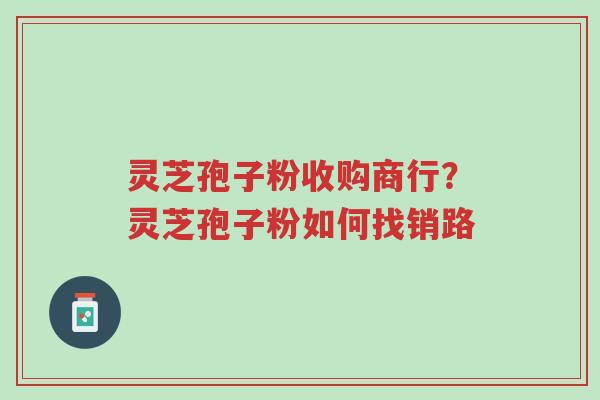 灵芝孢子粉收购商行？灵芝孢子粉如何找销路-第1张图片-超越