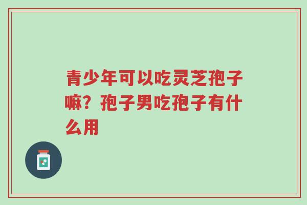 青少年可以吃灵芝孢子嘛?孢子男吃孢子有什么用-第1张图片-超越 青少年可以吃灵芝孢子嘛?孢子男吃孢子有什么用-第1张图片-超越