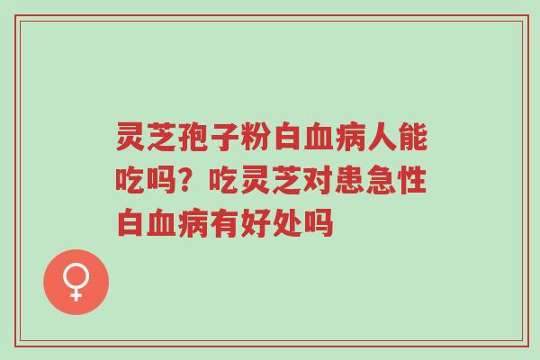 灵芝孢子粉白血病人能吃吗？吃灵芝对患急性白血病有好处吗-第1张图片-超越