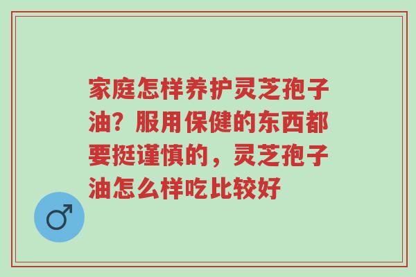 家庭怎样养护灵芝孢子油？服用保健的东西都要挺谨慎的，灵芝孢子油怎么样吃比较好-第1张图片-超越
